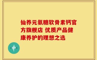 仙养元氨糖软骨素钙官方旗舰店 优质产品健康养护的理想之选