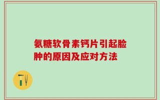 氨糖软骨素钙片引起脸肿的原因及应对方法