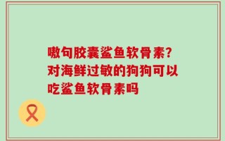 嗷句胶囊鲨鱼软骨素？对海鲜过敏的狗狗可以吃鲨鱼软骨素吗