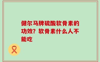 健尔马牌硫酸软骨素的功效？软骨素什么人不能吃
