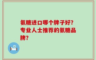 氨糖进口哪个牌子好？专业人士推荐的氨糖品牌？