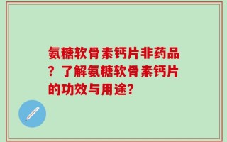 氨糖软骨素钙片非药品？了解氨糖软骨素钙片的功效与用途？