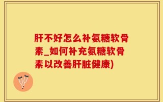 肝不好怎么补氨糖软骨素_如何补充氨糖软骨素以改善肝脏健康)