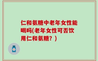 仁和氨糖中老年女性能喝吗(老年女性可否饮用仁和氨糖？)