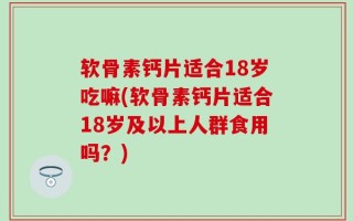 软骨素钙片适合18岁吃嘛(软骨素钙片适合18岁及以上人群食用吗？)