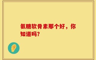 氨糖软骨素那个好，你知道吗？