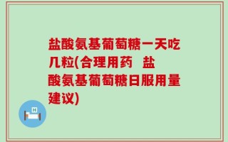 盐酸氨基葡萄糖一天吃几粒(合理用药  盐酸氨基葡萄糖日服用量建议)