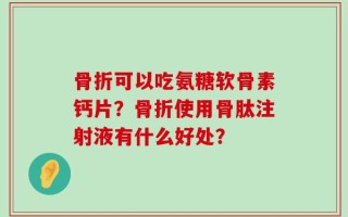骨折可以吃氨糖软骨素钙片？骨折使用骨肽注射液有什么好处？