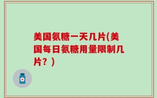 美国氨糖一天几片(美国每日氨糖用量限制几片？)