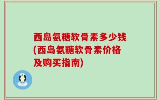 西岛氨糖软骨素多少钱(西岛氨糖软骨素价格及购买指南)
