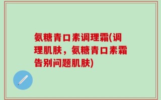 氨糖青口素调理霜(调理肌肤，氨糖青口素霜告别问题肌肤)