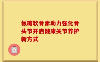 氨糖软骨素助力强化骨头节开启健康关节养护新方式
