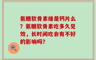 氨糖软骨素维是钙片么？氨糖软骨素吃多久见效，长时间吃会有不好的影响吗？
