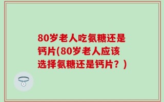 80岁老人吃氨糖还是钙片(80岁老人应该选择氨糖还是钙片？)