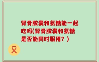 肾骨胶囊和氨糖能一起吃吗(肾骨胶囊和氨糖是否能同时服用？)
