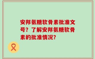 安邦氨糖软骨素批准文号？了解安邦氨糖软骨素的批准情况？