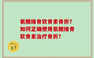 氨糖维骨软骨素骨折？如何正确使用氨糖维骨软骨素治疗骨折？