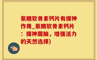 氨糖软骨素钙片有提神作用_氨糖软骨素钙片：提神醒脑，增强活力的天然选择)