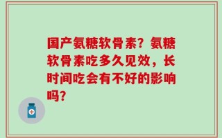 国产氨糖软骨素？氨糖软骨素吃多久见效，长时间吃会有不好的影响吗？