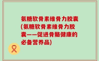 氨糖软骨素维骨力胶囊(氨糖软骨素维骨力胶囊——促进骨骼健康的必备营养品)
