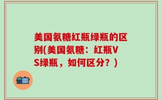 美国氨糖红瓶绿瓶的区别(美国氨糖：红瓶VS绿瓶，如何区分？)