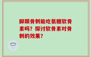 脚跟骨刺能吃氨糖软骨素吗？探讨软骨素对骨刺的效果？