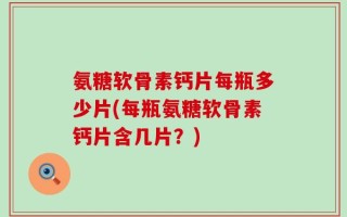 氨糖软骨素钙片每瓶多少片(每瓶氨糖软骨素钙片含几片？)