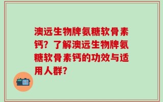 澳远生物牌氨糖软骨素钙？了解澳远生物牌氨糖软骨素钙的功效与适用人群？