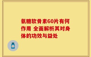 氨糖软骨素60片有何作用 全面解析其对身体的功效与益处