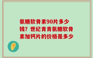 氨糖软骨素90片多少钱？世纪青青氨糖软骨素加钙片的价格是多少