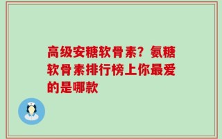 高级安糖软骨素？氨糖软骨素排行榜上你最爱的是哪款