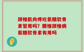 颈椎肌肉疼吃氨糖软骨素管用吗？腰椎颈椎病氨糖软骨素有用吗