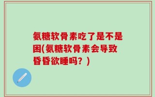 氨糖软骨素吃了是不是困(氨糖软骨素会导致昏昏欲睡吗？)