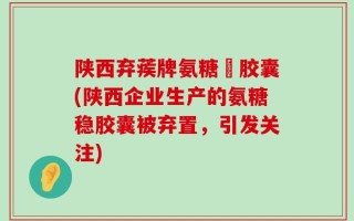 陕西弃蒺牌氨糖穩胶囊(陕西企业生产的氨糖稳胶囊被弃置，引发关注)