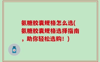 氨糖胶囊规格怎么选(氨糖胶囊规格选择指南，助你轻松选购！)