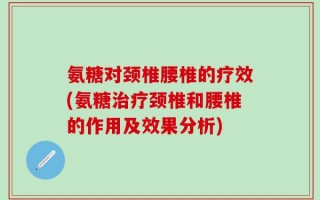 氨糖对颈椎腰椎的疗效(氨糖治疗颈椎和腰椎的作用及效果分析)