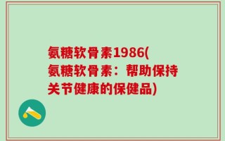 氨糖软骨素1986(氨糖软骨素：帮助保持关节健康的保健品)
