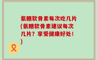 氨糖软骨素每次吃几片(氨糖软骨素建议每次几片？享受健康好处！)