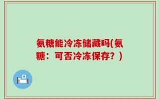 氨糖能冷冻储藏吗(氨糖：可否冷冻保存？)