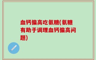 血钙偏高吃氨糖(氨糖有助于调理血钙偏高问题)