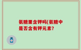 氨糖里含钾吗(氨糖中是否含有钾元素？