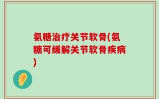 氨糖治疗关节软骨(氨糖可缓解关节软骨疾病)