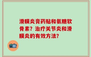 滑膜炎膏药贴和氨糖软骨素？治疗关节炎和滑膜炎的有效方法？