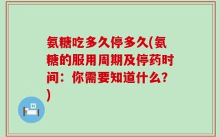 氨糖吃多久停多久(氨糖的服用周期及停药时间：你需要知道什么？)