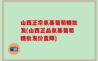 山西正宗氨基葡萄糖批发(山西正品氨基葡萄糖批发价直降)