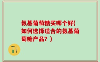 氨基葡萄糖买哪个好(如何选择适合的氨基葡萄糖产品？)