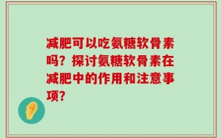 减肥可以吃氨糖软骨素吗？探讨氨糖软骨素在减肥中的作用和注意事项？