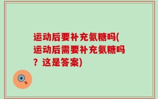 运动后要补充氨糖吗(运动后需要补充氨糖吗？这是答案)