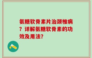 氨糖软骨素片治颈椎病？详解氨糖软骨素的功效及用法？