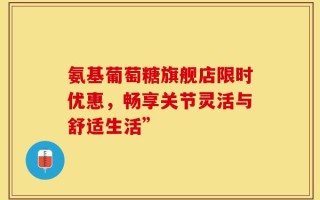 氨基葡萄糖旗舰店限时优惠，畅享关节灵活与舒适生活”